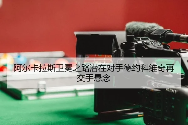 阿尔卡拉斯卫冕之路潜在对手德约科维奇再交手悬念
