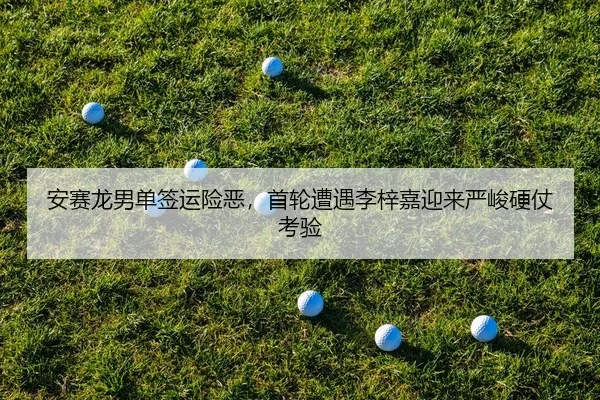 安赛龙男单签运险恶，首轮遭遇李梓嘉迎来严峻硬仗考验